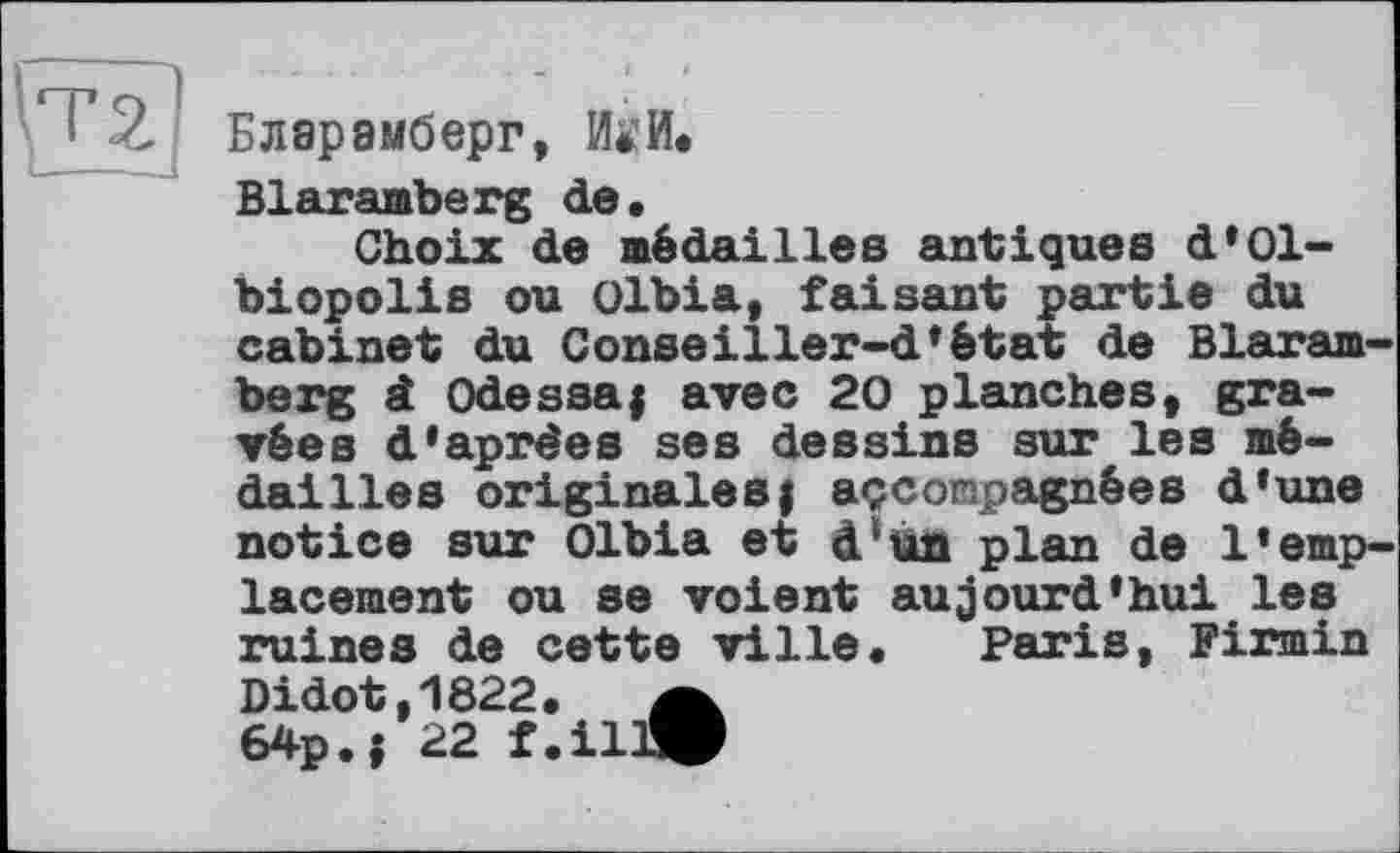 ﻿Бларамберг, ИО.
Blaramberg de.
Choix de médailles antiques d’01-biopolis ou olbia, faisant partie du cabinet du Conseiller-d’état de Blaram-berg â Odessa; avec 20 planches, gravées d’aprèes ses dessins sur les médailles originales, accompagnées d’une notice sur Olbia et d?un plan de l’emplacement ou se voient aujourd’hui les ruines de cette ville. Paris, Firmin Didot,1822. a 64p.; 22 f.illW